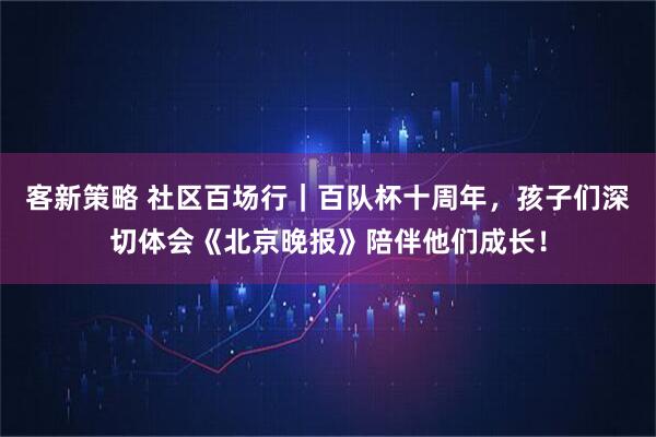 客新策略 社区百场行｜百队杯十周年，孩子们深切体会《北京晚报》陪伴他们成长！