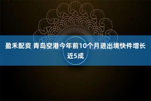 盈禾配资 青岛空港今年前10个月进出境快件增长近5成