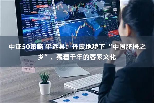 中证50策略 平远县：丹霞地貌下 “中国脐橙之乡”，藏着千年的客家文化