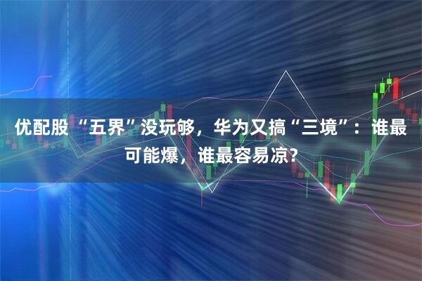 优配股 “五界”没玩够，华为又搞“三境”：谁最可能爆，谁最容易凉？