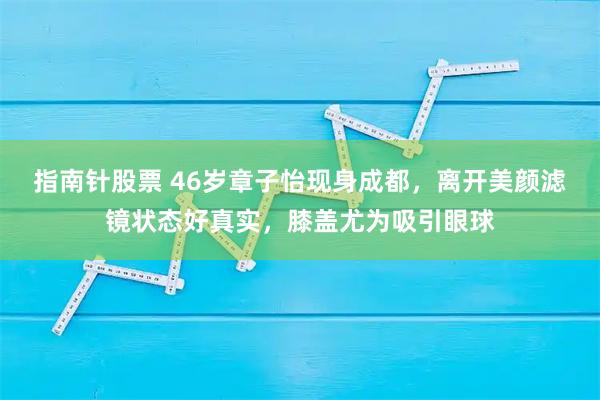 指南针股票 46岁章子怡现身成都，离开美颜滤镜状态好真实，膝盖尤为吸引眼球