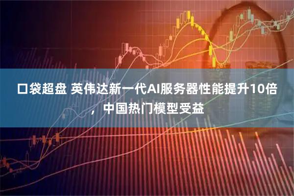 口袋超盘 英伟达新一代AI服务器性能提升10倍，中国热门模型受益