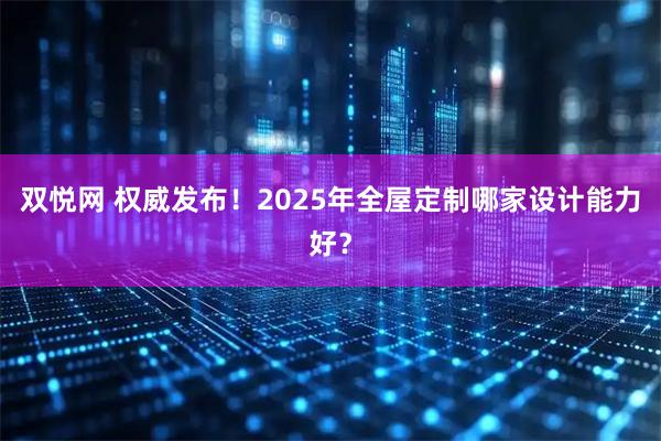 双悦网 权威发布!2025年全屋定制哪家设计能力好?