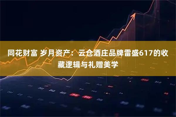 同花财富 岁月资产：云仓酒庄品牌雷盛617的收藏逻辑与礼赠美学