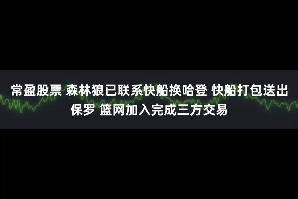 常盈股票 森林狼已联系快船换哈登 快船打包送出保罗 篮网加入完成三方交易