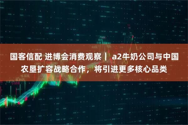 国客信配 进博会消费观察｜ a2牛奶公司与中国农垦扩容战略合作，将引进更多核心品类