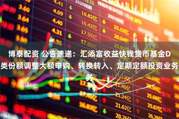 博泰配资 公告速递：汇添富收益快钱货币基金D类份额调整大额申购、转换转入、定期定额投资业务