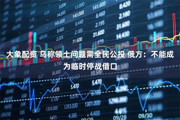 大象配资 乌称领土问题需全民公投 俄方：不能成为临时停战借口