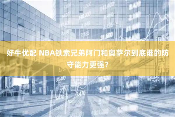 好牛优配 NBA铁索兄弟阿门和奥萨尔到底谁的防守能力更强？