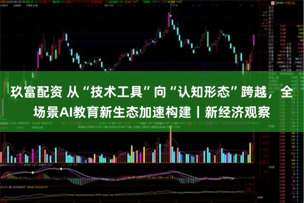 玖富配资 从“技术工具”向“认知形态”跨越，全场景AI教育新生态加速构建丨新经济观察