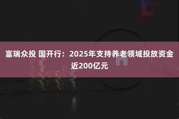 富瑞众投 国开行:2025年支持养老领域投放资金近200亿元