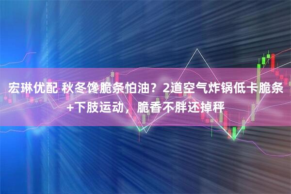 宏琳优配 秋冬馋脆条怕油？2道空气炸锅低卡脆条+下肢运动，脆香不胖还掉秤