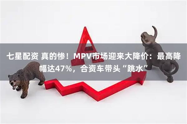 七星配资 真的惨！MPV市场迎来大降价：最高降幅达47%，合资车带头“跳水”